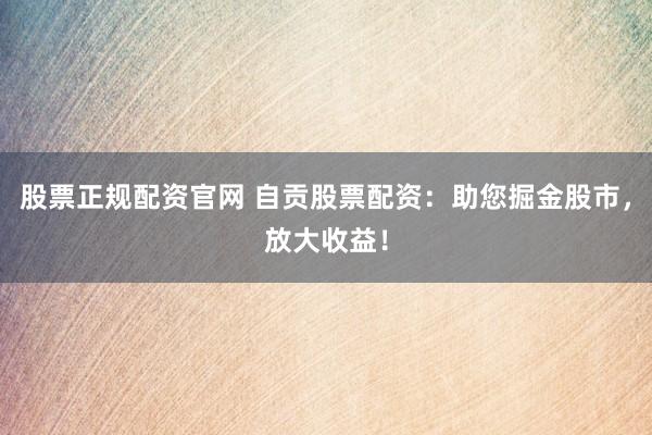 股票正规配资官网 自贡股票配资：助您掘金股市，放大收益！