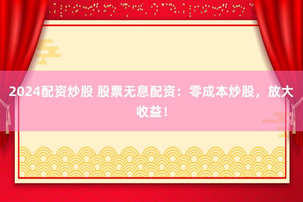 2024配资炒股 股票无息配资：零成本炒股，放大收益！