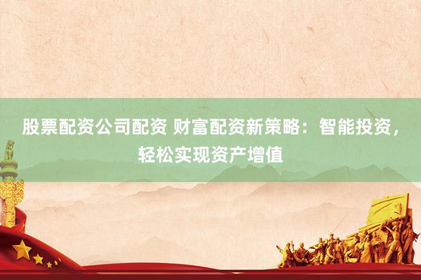 股票配资公司配资 财富配资新策略：智能投资，轻松实现资产增值